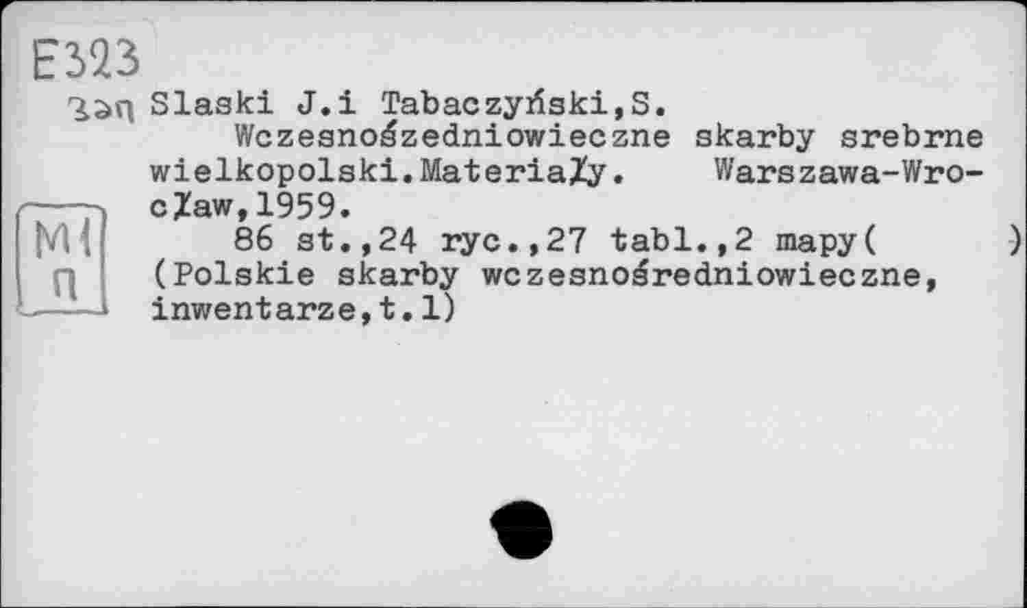 ﻿E323
Ml п
Slaski J.і Tabaczyiîski, S.
Wczeanoäzedniowieczne skarby srebrne wielkopolski.MateriaZy. Warszawa-Wro-cZaw,1959.
86 st.,24 ryc.,27 tabl.,2 mapy( (Polskie skarby wczesnoéredniowieczne, inwentarze,t.l)